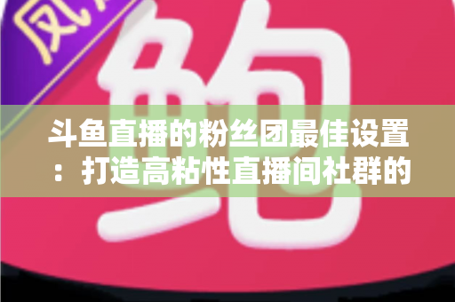 斗鱼直播的粉丝团最佳设置:打造高粘性直播间社群的完整运营指南 斗鱼直播的粉丝团最佳设置:打造高粘性直播间社群的完整运营指南