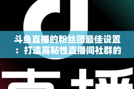 斗鱼直播的粉丝团最佳设置：打造高粘性直播间社群的完整运营指南