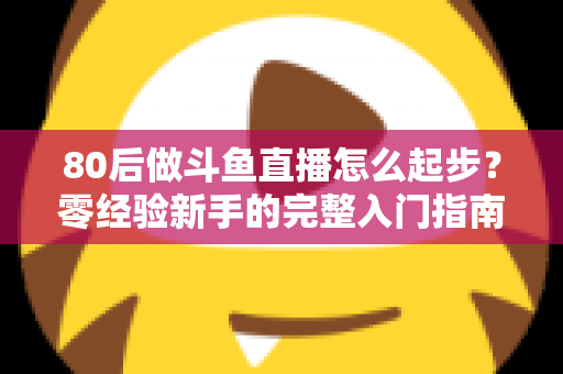 80后做斗鱼直播怎么起步？零经验新手的完整入门指南与实操建议