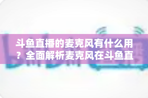 斗鱼直播的麦克风有什么用?全面解析麦克风在斗鱼直播中的核心价值与选购指南 斗鱼直播的麦克风有什么用?全面解析麦克风在斗鱼直播中的核心价值与选购指南