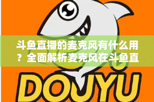 斗鱼直播的麦克风有什么用？全面解析麦克风在斗鱼直播中的核心价值与选购指南