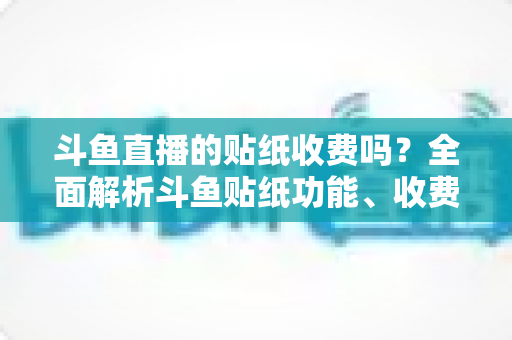 斗鱼直播的贴纸收费吗?全面解析斗鱼贴纸功能、收费标准与实用技巧 斗鱼直播的贴纸收费吗?全面解析斗鱼贴纸功能、收费标准与实用技巧