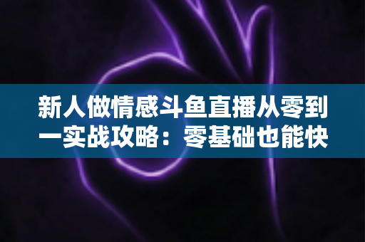 新人做情感斗鱼直播从零到一实战攻略：零基础也能快速起号的完整指南
