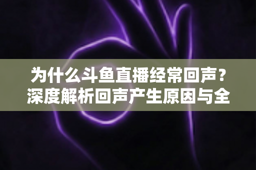 为什么斗鱼直播经常回声？深度解析回声产生原因与全方位解决指南