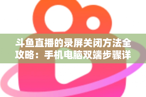 斗鱼直播的录屏关闭方法全攻略:手机电脑双端步骤详解,轻松搞定录制收尾 斗鱼直播的录屏关闭方法全攻略:手机电脑双端步骤详解,轻松搞定录制收尾