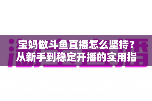 宝妈做斗鱼直播怎么坚持?从新手到稳定开播的实用指南与心态攻略 宝妈做斗鱼直播怎么坚持?从新手到稳定开播的实用指南与心态攻略