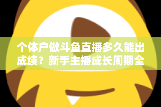 个体户做斗鱼直播多久能出成绩？新手主播成长周期全解析与快速起号实用指南
