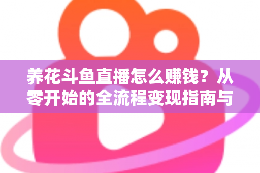 养花斗鱼直播怎么赚钱？从零开始的全流程变现指南与实战技巧