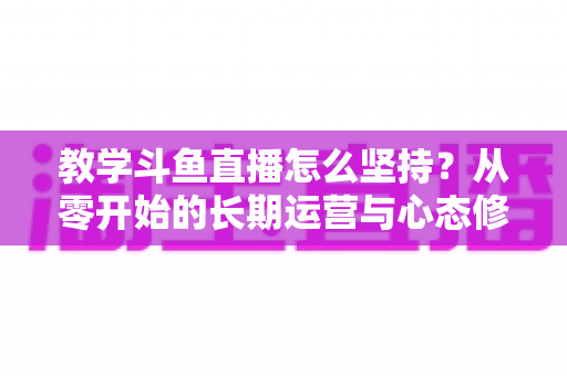 教学斗鱼直播怎么坚持?从零开始的长期运营与心态修炼完全指南 教学斗鱼直播怎么坚持?从零开始的长期运营与心态修炼完全指南