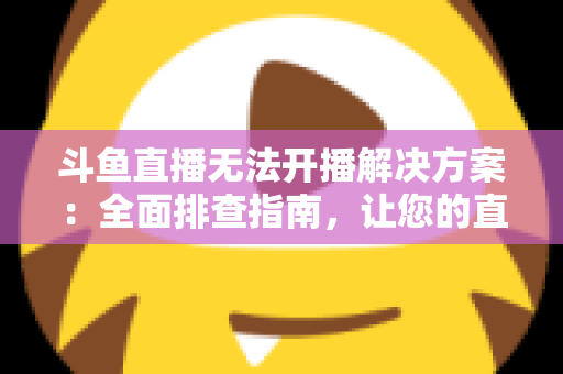 斗鱼直播无法开播解决方案：全面排查指南，让您的直播间快速恢复正常