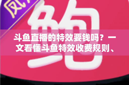 斗鱼直播的特效要钱吗？一文看懂斗鱼特效收费规则、免费特效清单与实用省钱攻略