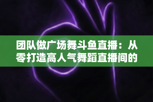 团队做广场舞斗鱼直播:从零打造高人气舞蹈直播间的完整指南 团队做广场舞斗鱼直播:从零打造高人气舞蹈直播间的完整指南