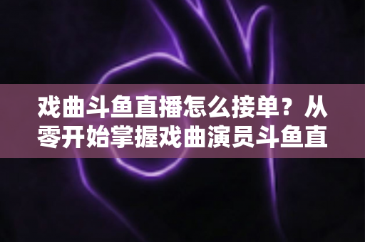 戏曲斗鱼直播怎么接单？从零开始掌握戏曲演员斗鱼直播接单全流程实战攻略