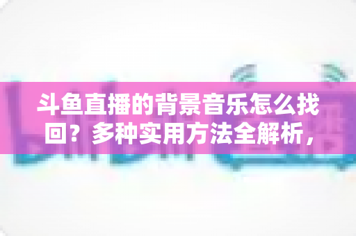 斗鱼直播的背景音乐怎么找回?多种实用方法全解析,助你轻松找回心动的旋律 斗鱼直播的背景音乐怎么找回?多种实用方法全解析,助你轻松找回心动的旋律