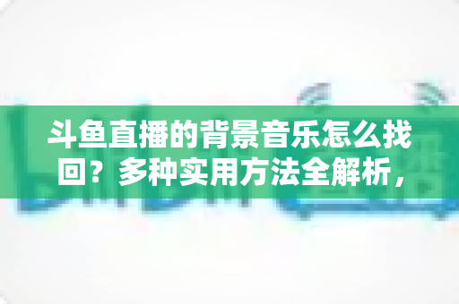斗鱼直播的背景音乐怎么找回？多种实用方法全解析，助你轻松找回心动的旋律