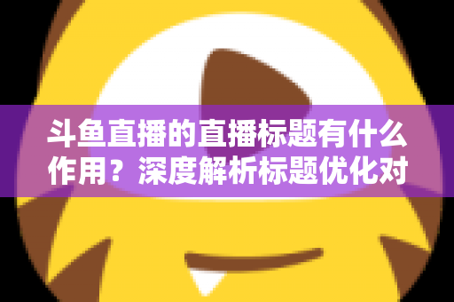 斗鱼直播的直播标题有什么作用？深度解析标题优化对直播间流量与人气的关键影响
