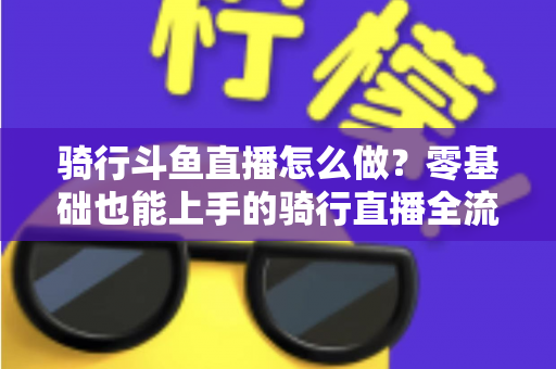 骑行斗鱼直播怎么做?零基础也能上手的骑行直播全流程指南 骑行斗鱼直播怎么做?零基础也能上手的骑行直播全流程指南