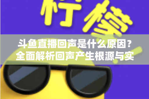 斗鱼直播回声是什么原因？全面解析回声产生根源与实用解决方案