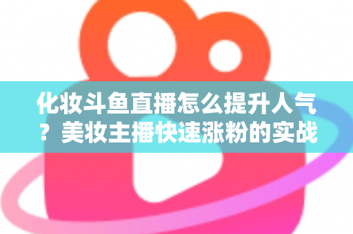 化妆斗鱼直播怎么提升人气?美妆主播快速涨粉的实战指南全解析 化妆斗鱼直播怎么提升人气?美妆主播快速涨粉的实战指南全解析