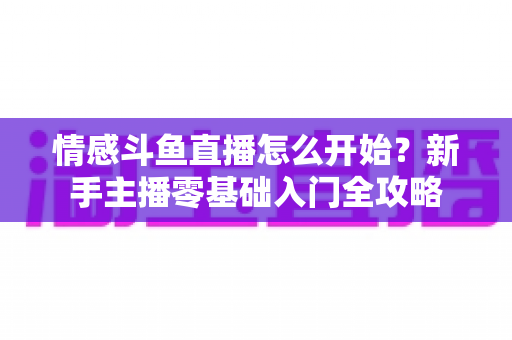情感斗鱼直播怎么开始?新手主播零基础入门全攻略 情感斗鱼直播怎么开始?新手主播零基础入门全攻略