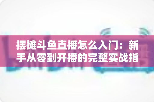 摆摊斗鱼直播怎么入门：新手从零到开播的完整实战指南，教你边摆摊边赚钱