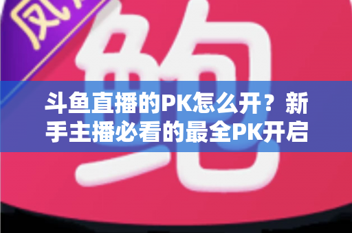 斗鱼直播的PK怎么开？新手主播必看的最全PK开启攻略与实战技巧指南