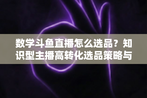 数学斗鱼直播怎么选品?知识型主播高转化选品策略与实操指南全解析 数学斗鱼直播怎么选品?知识型主播高转化选品策略与实操指南全解析