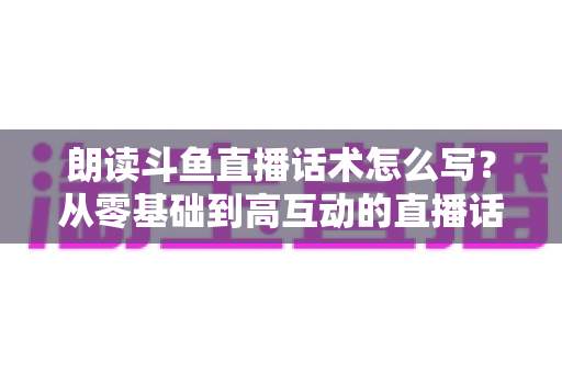 朗读斗鱼直播话术怎么写?从零基础到高互动的直播话术创作全攻略 朗读斗鱼直播话术怎么写?从零基础到高互动的直播话术创作全攻略