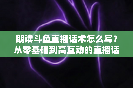 朗读斗鱼直播话术怎么写?从零基础到高互动的直播话术创作全攻略 朗读斗鱼直播话术怎么写?从零基础到高互动的直播话术创作全攻略
