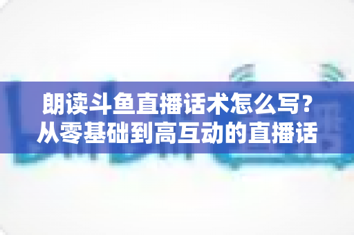 朗读斗鱼直播话术怎么写？从零基础到高互动的直播话术创作全攻略