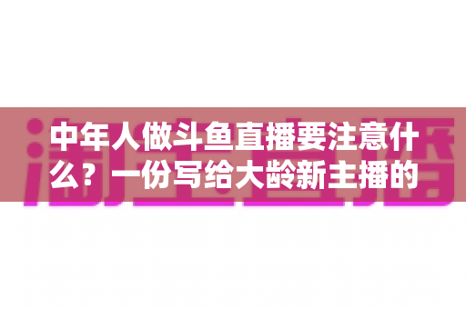 中年人做斗鱼直播要注意什么？一份写给大龄新主播的全景避坑指南