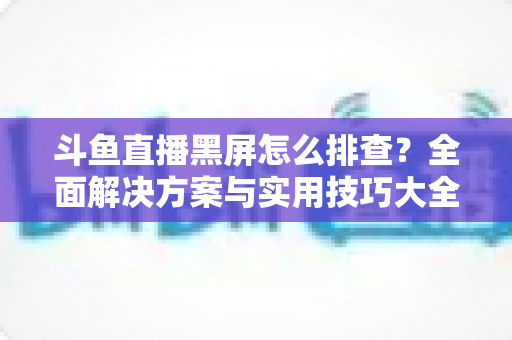 斗鱼直播黑屏怎么排查？全面解决方案与实用技巧大全助你快速恢复观看体验