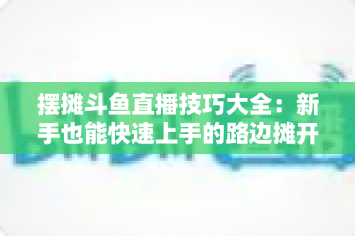 摆摊斗鱼直播技巧大全:新手也能快速上手的路边摊开播实战指南 摆摊斗鱼直播技巧大全:新手也能快速上手的路边摊开播实战指南