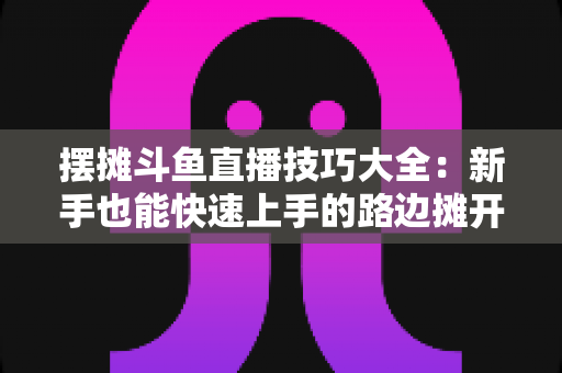 摆摊斗鱼直播技巧大全:新手也能快速上手的路边摊开播实战指南 摆摊斗鱼直播技巧大全:新手也能快速上手的路边摊开播实战指南