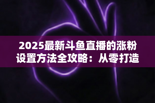 2025最新斗鱼直播的涨粉设置方法全攻略:从零打造高人气直播间的实战指南 2025最新斗鱼直播的涨粉设置方法全攻略:从零打造高人气直播间的实战指南