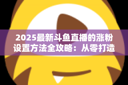 2025最新斗鱼直播的涨粉设置方法全攻略：从零打造高人气直播间的实战指南