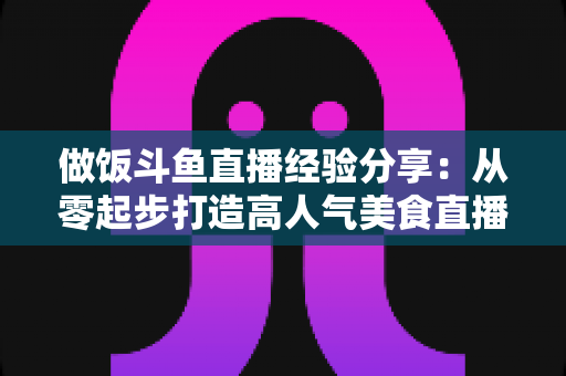 做饭斗鱼直播经验分享：从零起步打造高人气美食直播间的实战秘籍