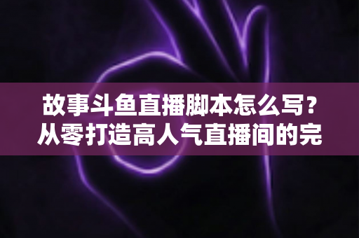故事斗鱼直播脚本怎么写？从零打造高人气直播间的完整创作指南