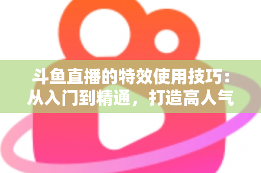 斗鱼直播的特效使用技巧:从入门到精通,打造高人气直播间的完整指南 斗鱼直播的特效使用技巧:从入门到精通,打造高人气直播间的完整指南