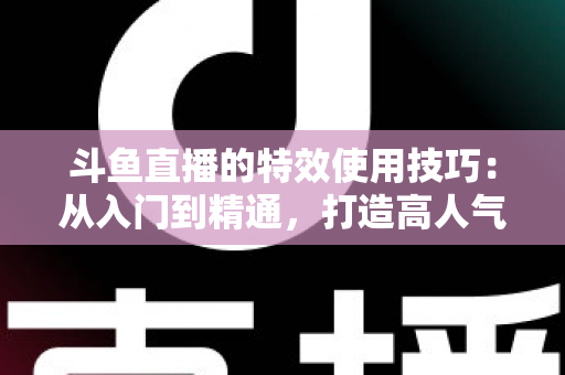 斗鱼直播的特效使用技巧：从入门到精通，打造高人气直播间的完整指南