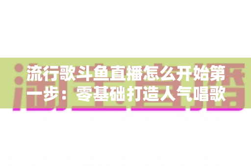 流行歌斗鱼直播怎么开始第一步：零基础打造人气唱歌直播间的完整实战指南
