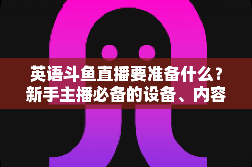 英语斗鱼直播要准备什么?新手主播必备的设备、内容与运营全攻略 英语斗鱼直播要准备什么?新手主播必备的设备、内容与运营全攻略