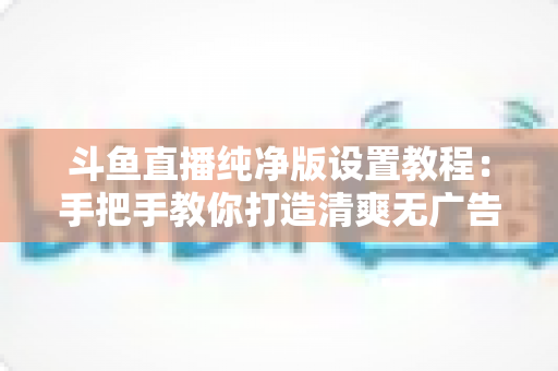 斗鱼直播纯净版设置教程:手把手教你打造清爽无广告的极致观看体验 斗鱼直播纯净版设置教程:手把手教你打造清爽无广告的极致观看体验