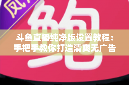 斗鱼直播纯净版设置教程：手把手教你打造清爽无广告的极致观看体验
