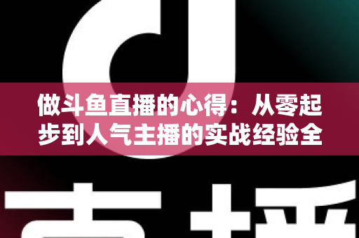 做斗鱼直播的心得:从零起步到人气主播的实战经验全解析 做斗鱼直播的心得:从零起步到人气主播的实战经验全解析
