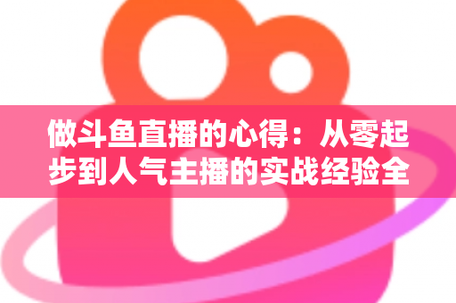 做斗鱼直播的心得:从零起步到人气主播的实战经验全解析 做斗鱼直播的心得:从零起步到人气主播的实战经验全解析