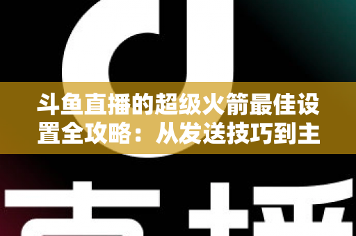 斗鱼直播的超级火箭最佳设置全攻略:从发送技巧到主播优化,助你引爆直播间人气与互动 斗鱼直播的超级火箭最佳设置全攻略:从发送技巧到主播优化,助你引爆直播间人气与互动