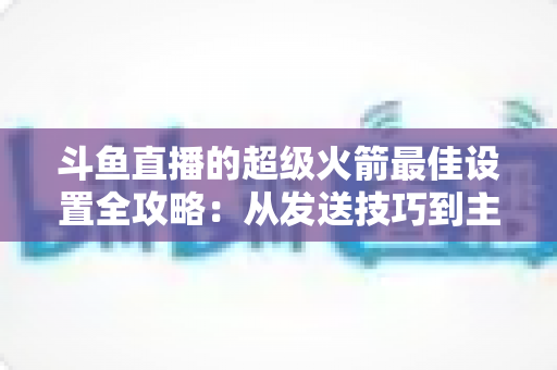 斗鱼直播的超级火箭最佳设置全攻略：从发送技巧到主播优化，助你引爆直播间人气与互动