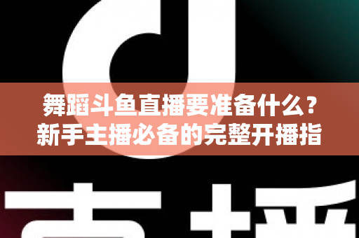 舞蹈斗鱼直播要准备什么?新手主播必备的完整开播指南与避坑清单 舞蹈斗鱼直播要准备什么?新手主播必备的完整开播指南与避坑清单