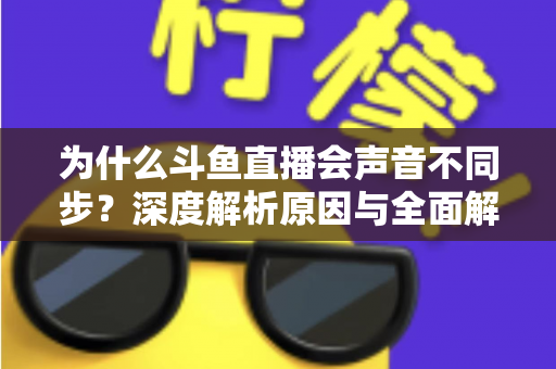 为什么斗鱼直播会声音不同步?深度解析原因与全面解决方案指南 为什么斗鱼直播会声音不同步?深度解析原因与全面解决方案指南